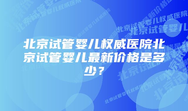 北京试管婴儿权威医院北京试管婴儿最新价格是多少？