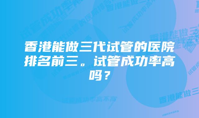 香港能做三代试管的医院排名前三。试管成功率高吗？