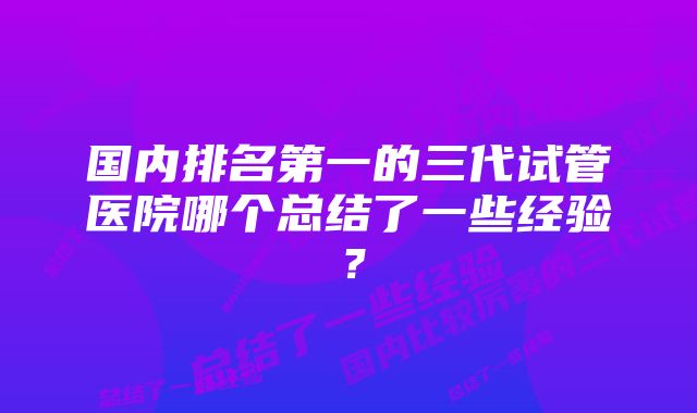 国内排名第一的三代试管医院哪个总结了一些经验？