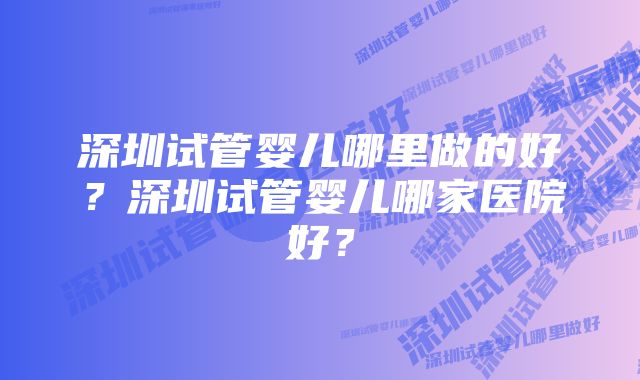 深圳试管婴儿哪里做的好？深圳试管婴儿哪家医院好？