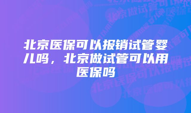 北京医保可以报销试管婴儿吗，北京做试管可以用医保吗