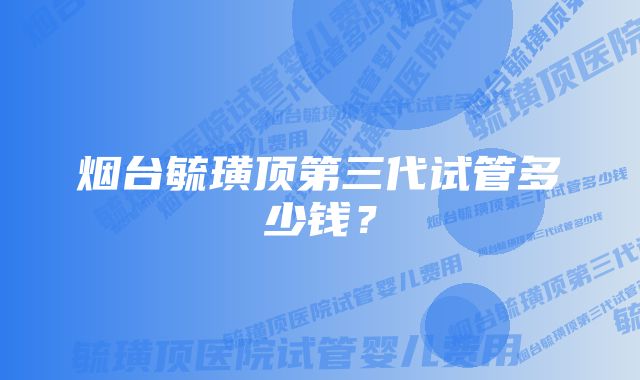 烟台毓璜顶第三代试管多少钱？