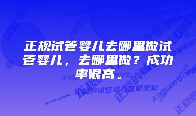 正规试管婴儿去哪里做试管婴儿，去哪里做？成功率很高。