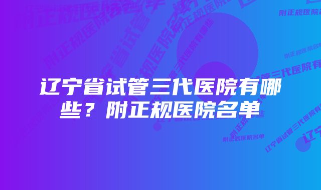 辽宁省试管三代医院有哪些？附正规医院名单