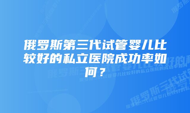 俄罗斯第三代试管婴儿比较好的私立医院成功率如何？