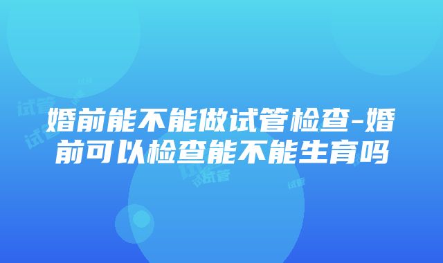 婚前能不能做试管检查-婚前可以检查能不能生育吗