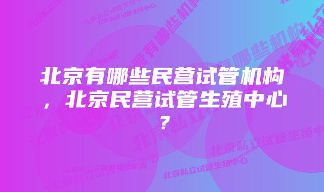 北京有哪些民营试管机构，北京民营试管生殖中心？