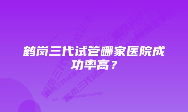 鹤岗三代试管哪家医院成功率高？