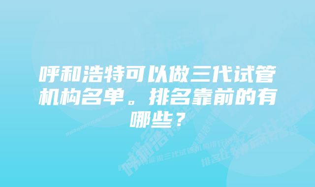 呼和浩特可以做三代试管机构名单。排名靠前的有哪些？