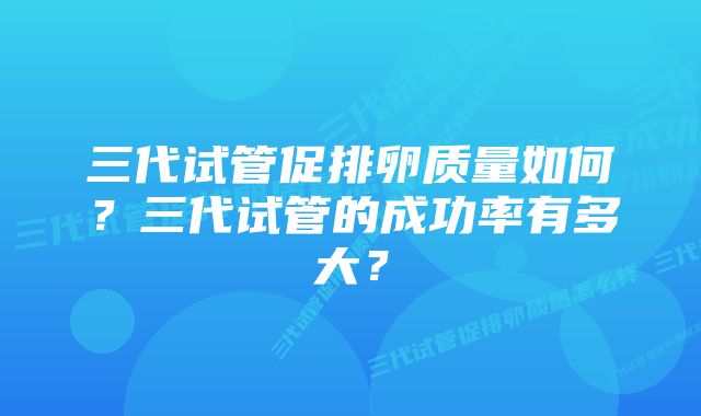 三代试管促排卵质量如何？三代试管的成功率有多大？