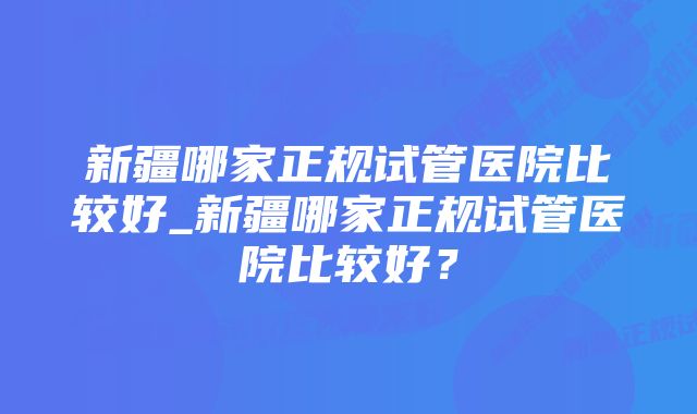 新疆哪家正规试管医院比较好_新疆哪家正规试管医院比较好？