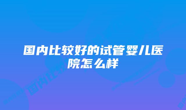 国内比较好的试管婴儿医院怎么样