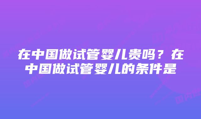 在中国做试管婴儿贵吗？在中国做试管婴儿的条件是