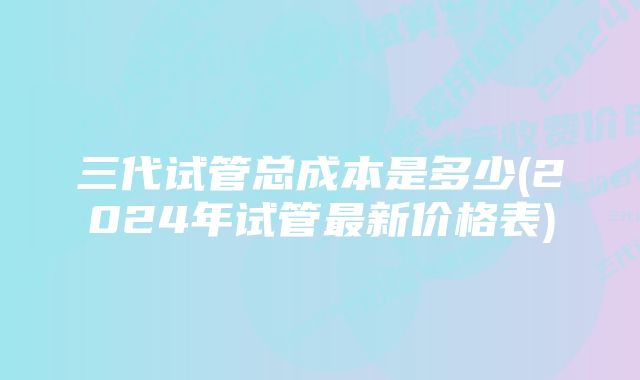 三代试管总成本是多少(2024年试管最新价格表)