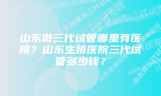 山东做三代试管哪里有医院？山东生殖医院三代试管多少钱？