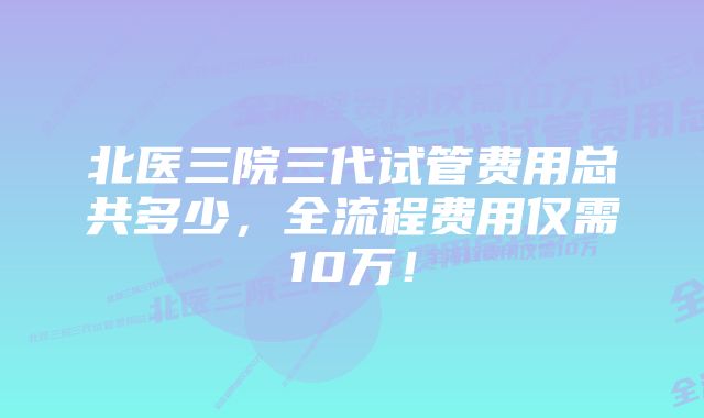 北医三院三代试管费用总共多少，全流程费用仅需10万！