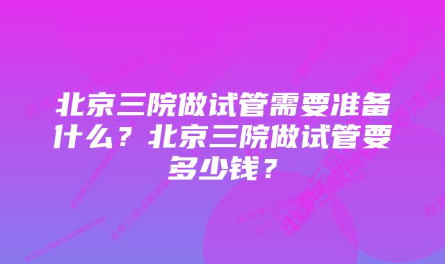 北京三院做试管需要准备什么？北京三院做试管要多少钱？