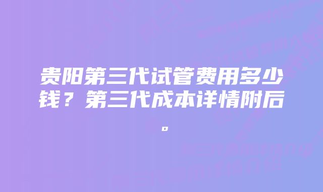 贵阳第三代试管费用多少钱？第三代成本详情附后。