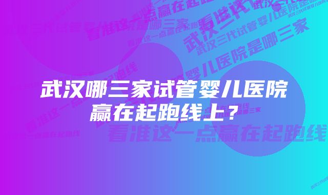 武汉哪三家试管婴儿医院赢在起跑线上？