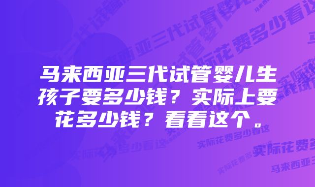 马来西亚三代试管婴儿生孩子要多少钱？实际上要花多少钱？看看这个。