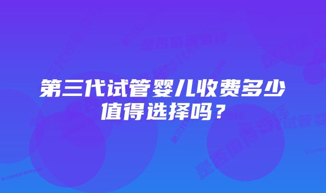 第三代试管婴儿收费多少值得选择吗？