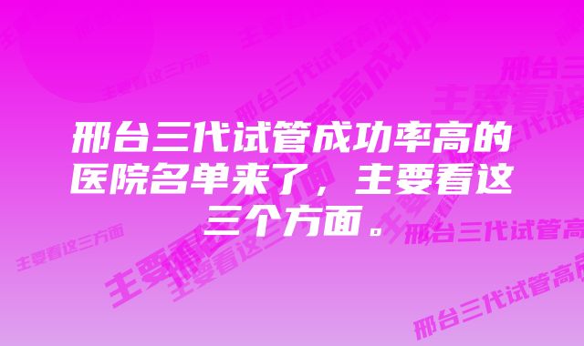 邢台三代试管成功率高的医院名单来了，主要看这三个方面。