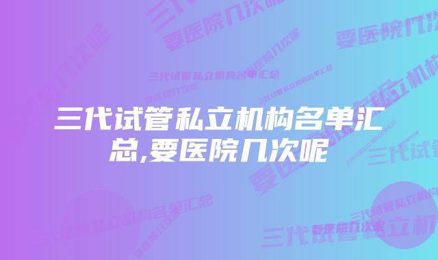 三代试管私立机构名单汇总,要医院几次呢