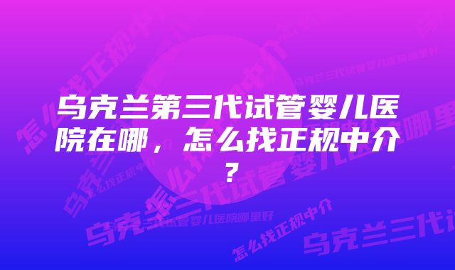 乌克兰第三代试管婴儿医院在哪，怎么找正规中介？