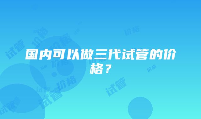 国内可以做三代试管的价格？