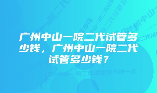 广州中山一院二代试管多少钱，广州中山一院二代试管多少钱？