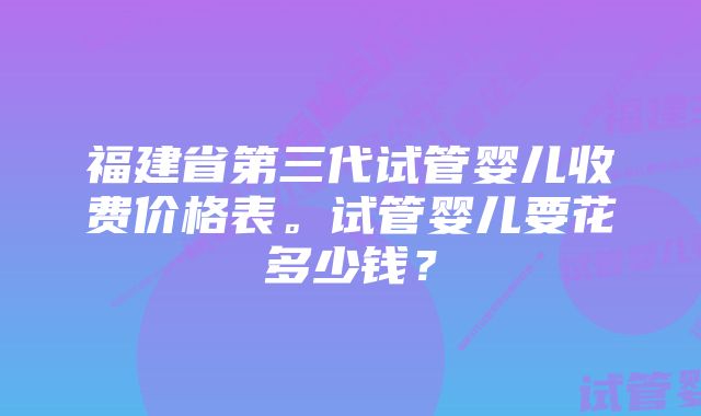 福建省第三代试管婴儿收费价格表。试管婴儿要花多少钱？