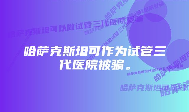 哈萨克斯坦可作为试管三代医院被骗。