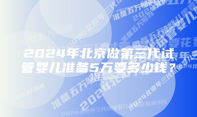 2024年北京做第三代试管婴儿准备5万要多少钱？