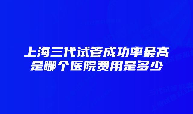 上海三代试管成功率最高是哪个医院费用是多少