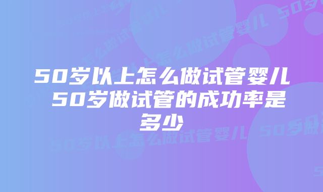 50岁以上怎么做试管婴儿 50岁做试管的成功率是多少