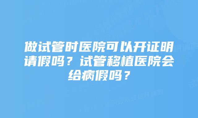 做试管时医院可以开证明请假吗？试管移植医院会给病假吗？