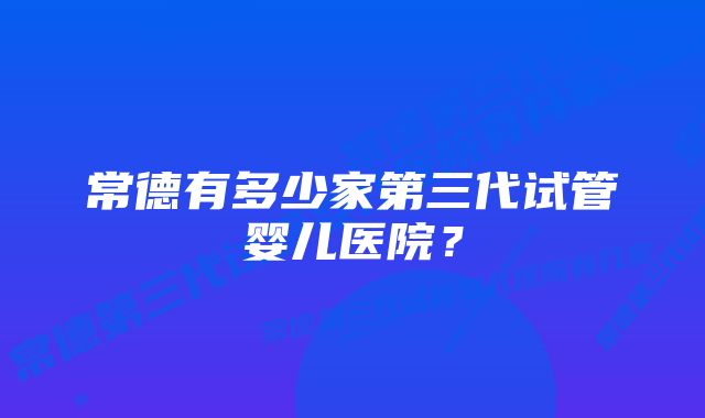 常德有多少家第三代试管婴儿医院？