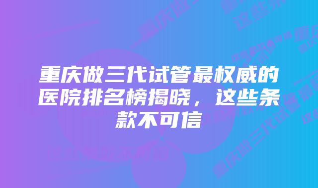 重庆做三代试管最权威的医院排名榜揭晓，这些条款不可信