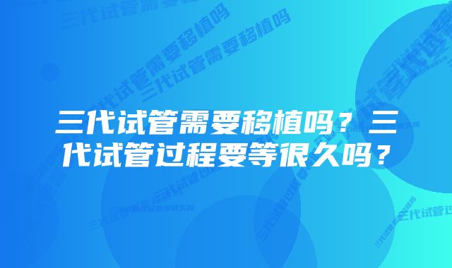 三代试管需要移植吗？三代试管过程要等很久吗？