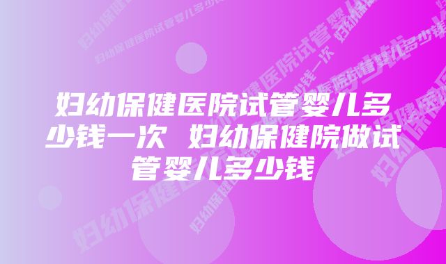 妇幼保健医院试管婴儿多少钱一次 妇幼保健院做试管婴儿多少钱