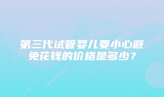 第三代试管婴儿要小心避免花钱的价格是多少？