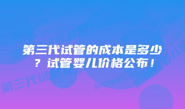 第三代试管的成本是多少？试管婴儿价格公布！