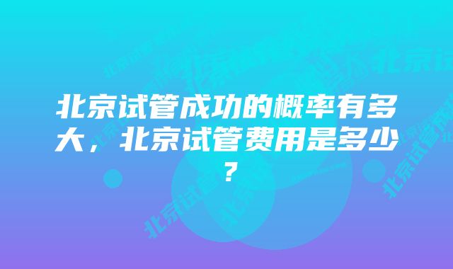 北京试管成功的概率有多大，北京试管费用是多少？