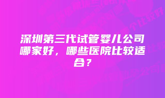 深圳第三代试管婴儿公司哪家好，哪些医院比较适合？