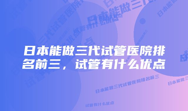 日本能做三代试管医院排名前三，试管有什么优点