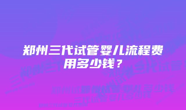 郑州三代试管婴儿流程费用多少钱？