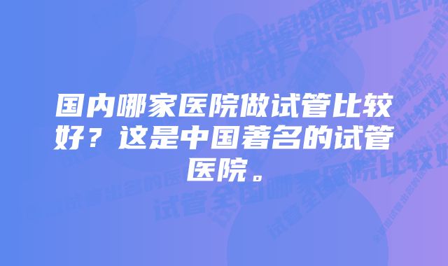 国内哪家医院做试管比较好？这是中国著名的试管医院。