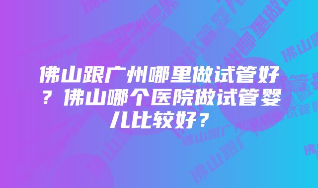 佛山跟广州哪里做试管好？佛山哪个医院做试管婴儿比较好？