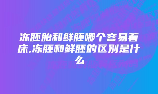 冻胚胎和鲜胚哪个容易着床,冻胚和鲜胚的区别是什么