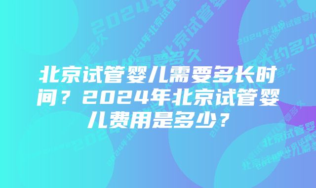 北京试管婴儿需要多长时间？2024年北京试管婴儿费用是多少？